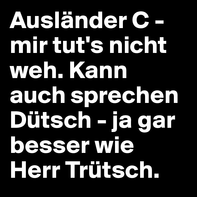 Ausländer C - mir tut's nicht weh. Kann auch sprechen Dütsch - ja gar besser wie Herr Trütsch. 