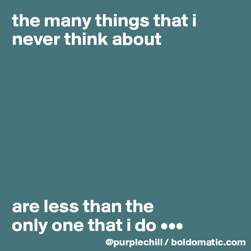 the many things that i 
never think about








are less than the 
only one that i do •••
