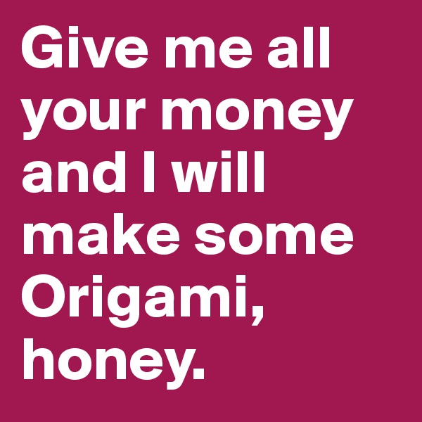 Give me all your money and I will make some Origami, honey.