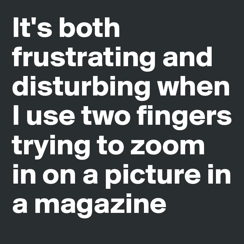 It's both frustrating and disturbing when I use two fingers trying to zoom in on a picture in a magazine
