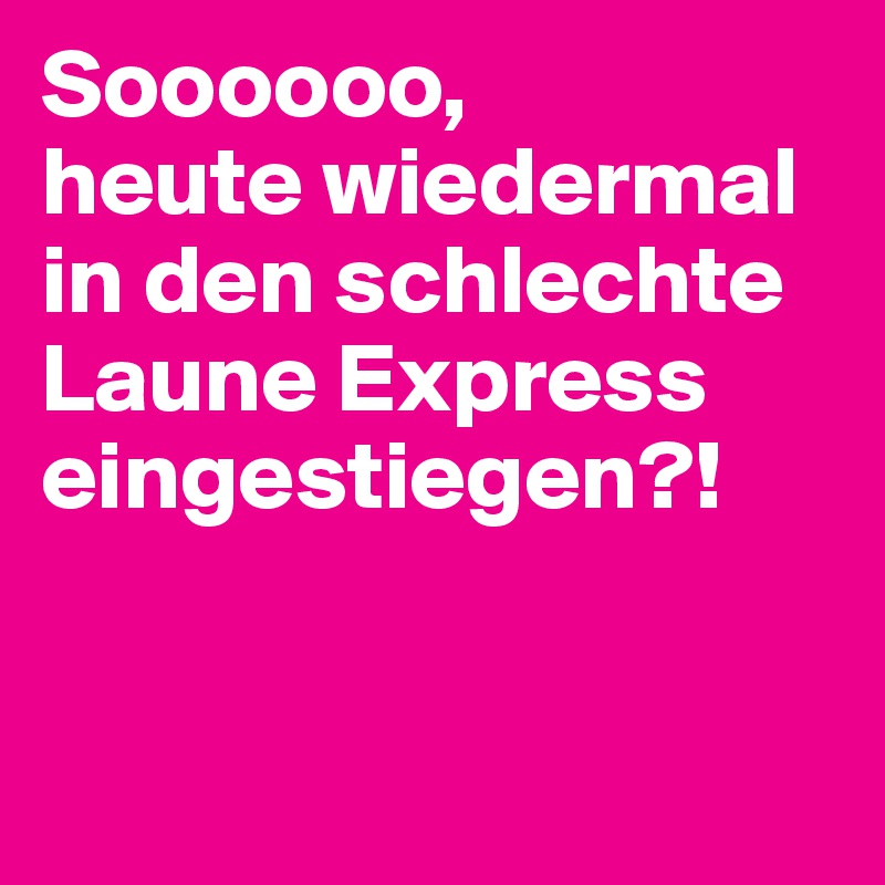 Soooooo,
heute wiedermal in den schlechte
Laune Express eingestiegen?!


