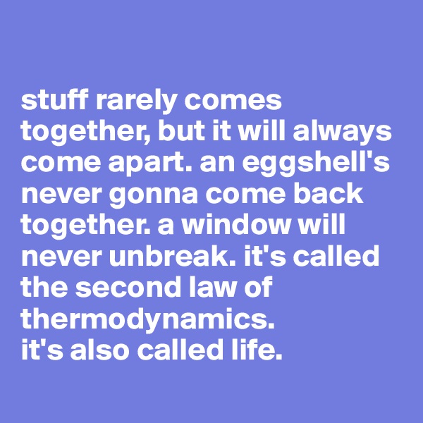 

stuff rarely comes together, but it will always come apart. an eggshell's never gonna come back together. a window will never unbreak. it's called the second law of thermodynamics.
it's also called life.

