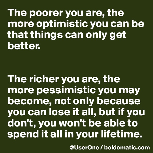 The poorer you are, the more optimistic you can be that things can only get better.


The richer you are, the more pessimistic you may become, not only because you can lose it all, but if you don't, you won't be able to spend it all in your lifetime.