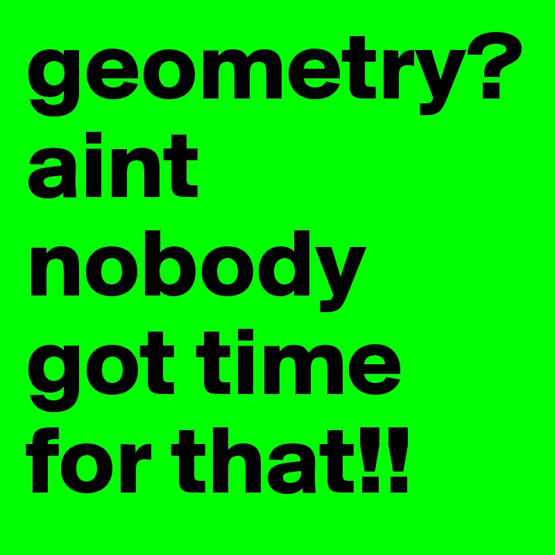 geometry?
aint nobody got time for that!!