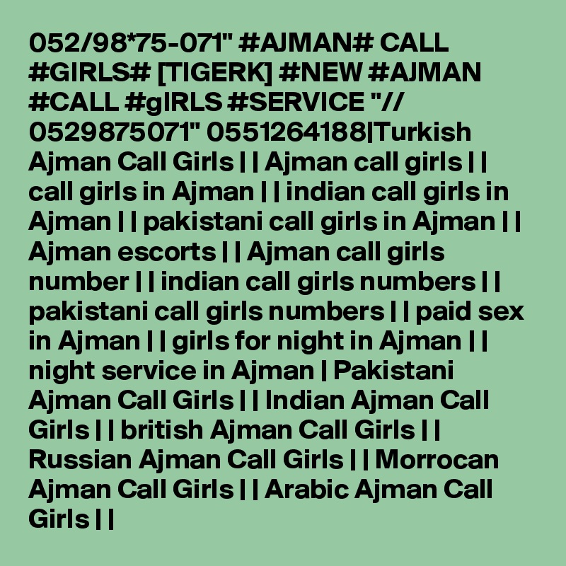 052/98*75-071" #AJMAN# CALL #GIRLS# [TIGERK] #NEW #AJMAN #CALL #gIRLS #SERVICE "// 0529875071" 0551264188|Turkish Ajman Call Girls | | Ajman call girls | | call girls in Ajman | | indian call girls in Ajman | | pakistani call girls in Ajman | | Ajman escorts | | Ajman call girls number | | indian call girls numbers | | pakistani call girls numbers | | paid sex in Ajman | | girls for night in Ajman | | night service in Ajman | Pakistani Ajman Call Girls | | Indian Ajman Call Girls | | british Ajman Call Girls | | Russian Ajman Call Girls | | Morrocan Ajman Call Girls | | Arabic Ajman Call Girls | |