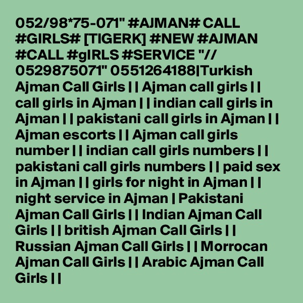 052/98*75-071" #AJMAN# CALL #GIRLS# [TIGERK] #NEW #AJMAN #CALL #gIRLS #SERVICE "// 0529875071" 0551264188|Turkish Ajman Call Girls | | Ajman call girls | | call girls in Ajman | | indian call girls in Ajman | | pakistani call girls in Ajman | | Ajman escorts | | Ajman call girls number | | indian call girls numbers | | pakistani call girls numbers | | paid sex in Ajman | | girls for night in Ajman | | night service in Ajman | Pakistani Ajman Call Girls | | Indian Ajman Call Girls | | british Ajman Call Girls | | Russian Ajman Call Girls | | Morrocan Ajman Call Girls | | Arabic Ajman Call Girls | |