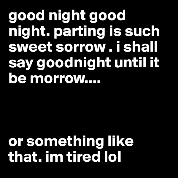 good night good night. parting is such sweet sorrow . i shall say goodnight until it be morrow....



or something like that. im tired lol