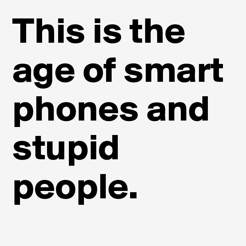 This is the age of smart phones and stupid people.