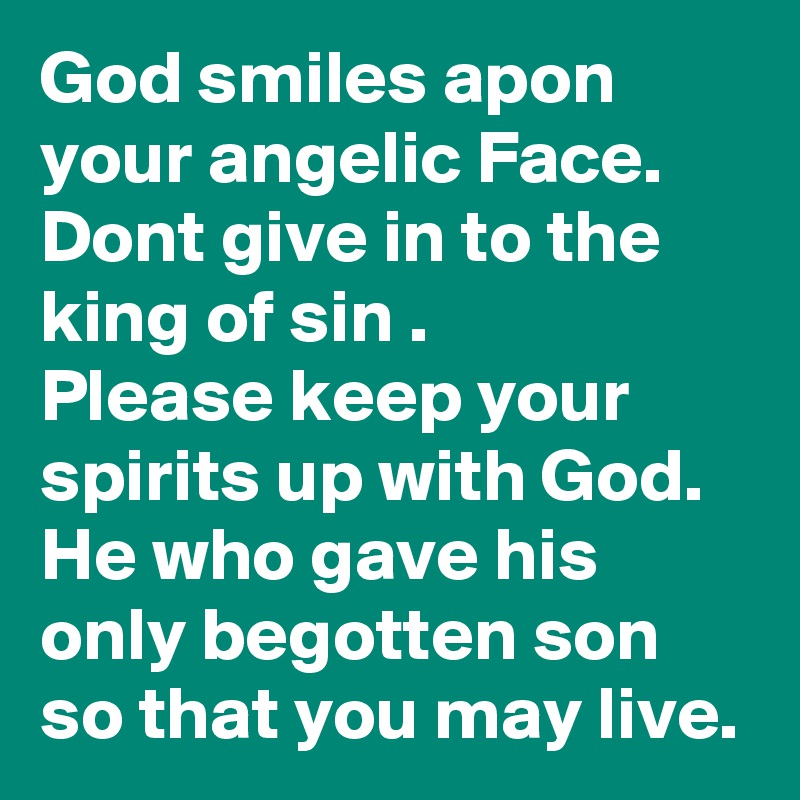 God smiles apon your angelic Face.
Dont give in to the king of sin .
Please keep your spirits up with God. He who gave his only begotten son so that you may live.