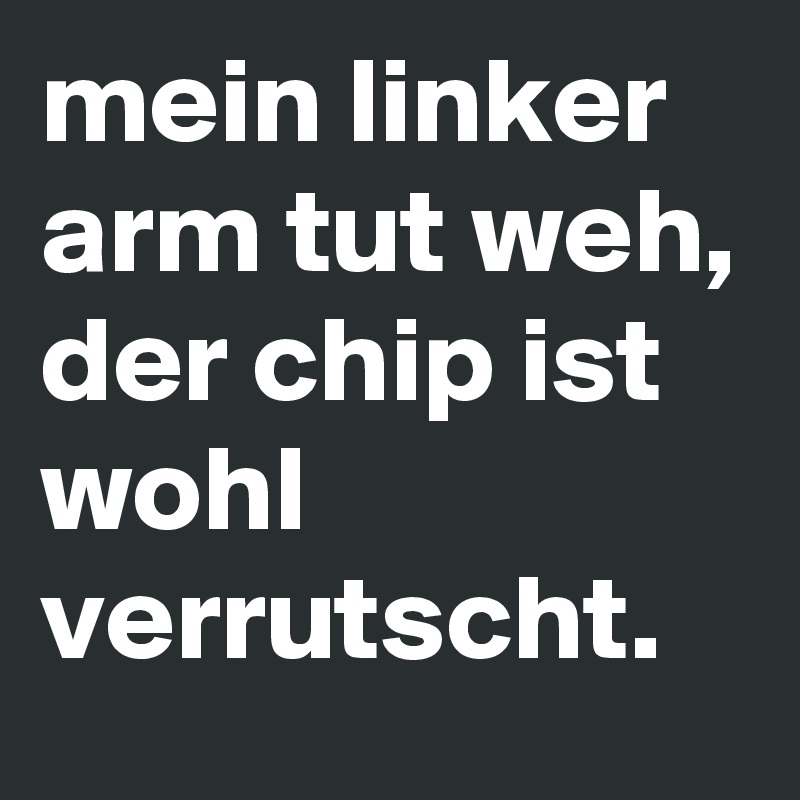 mein linker arm tut weh, der chip ist wohl verrutscht.