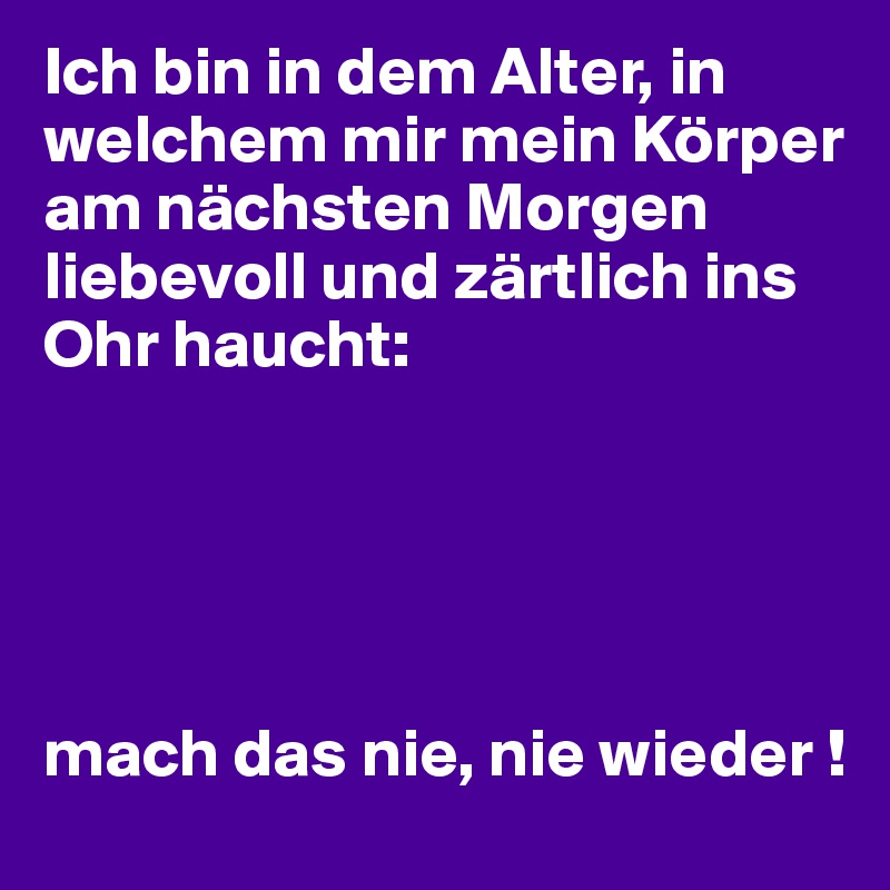 Ich bin in dem Alter, in welchem mir mein Körper am nächsten Morgen liebevoll und zärtlich ins Ohr haucht:





mach das nie, nie wieder !