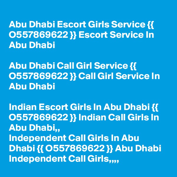 
Abu Dhabi Escort Girls Service {{ O557869622 }} Escort Service In Abu Dhabi

Abu Dhabi Call Girl Service {{ O557869622 }} Call Girl Service In Abu Dhabi

Indian Escort Girls In Abu Dhabi {{ O557869622 }} Indian Call Girls In Abu Dhabi,,
Independent Call Girls In Abu Dhabi {{ O557869622 }} Abu Dhabi Independent Call Girls,,,,
