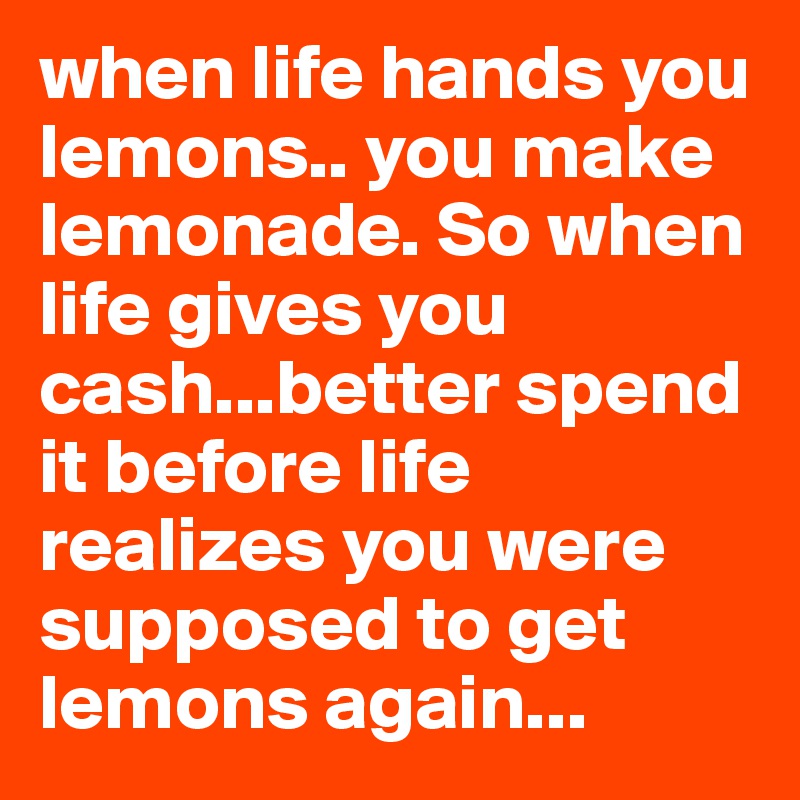 when life hands you lemons.. you make lemonade. So when life gives you cash...better spend it before life realizes you were supposed to get lemons again...