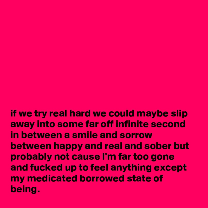 








if we try real hard we could maybe slip away into some far off infinite second in between a smile and sorrow between happy and real and sober but probably not cause I'm far too gone and fucked up to feel anything except my medicated borrowed state of being.