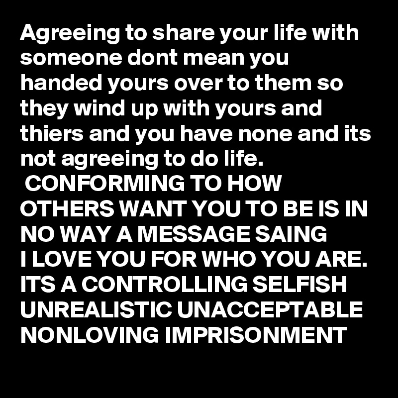 Agreeing to share your life with someone dont mean you handed yours over to them so they wind up with yours and thiers and you have none and its not agreeing to do life.
 CONFORMING TO HOW OTHERS WANT YOU TO BE IS IN NO WAY A MESSAGE SAING 
I LOVE YOU FOR WHO YOU ARE.
ITS A CONTROLLING SELFISH UNREALISTIC UNACCEPTABLE NONLOVING IMPRISONMENT