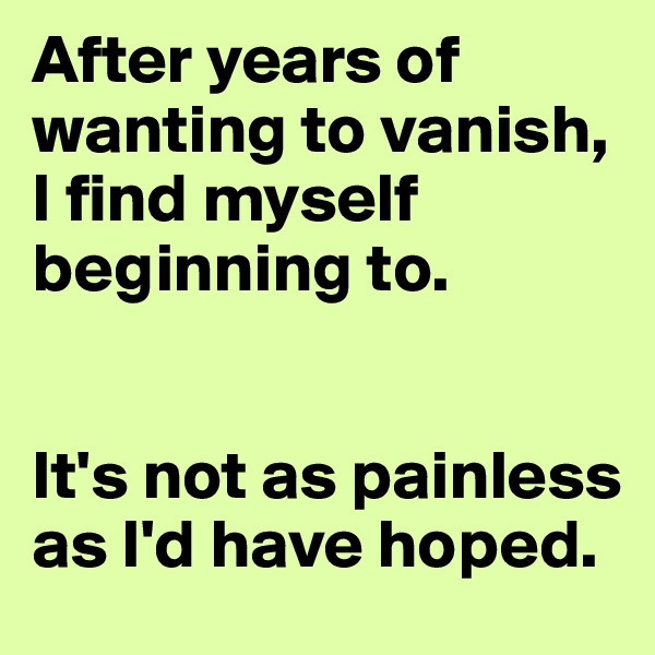 After years of wanting to vanish, I find myself beginning to. 


It's not as painless as I'd have hoped.