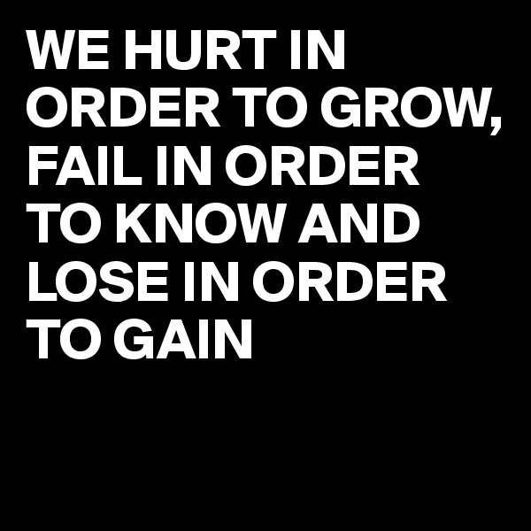 WE HURT IN ORDER TO GROW, 
FAIL IN ORDER TO KNOW AND LOSE IN ORDER TO GAIN

