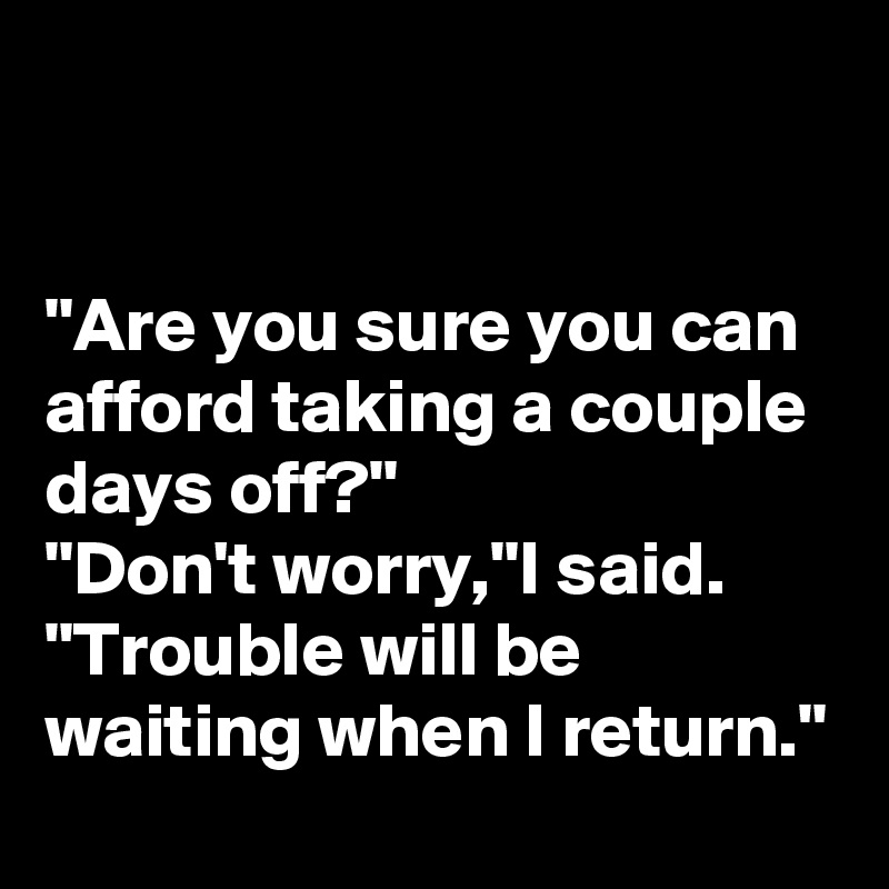 


"Are you sure you can afford taking a couple days off?"
"Don't worry,"I said. "Trouble will be waiting when I return."