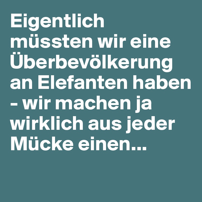 Eigentlich müssten wir eine Überbevölkerung an Elefanten haben - wir machen ja wirklich aus jeder Mücke einen...
