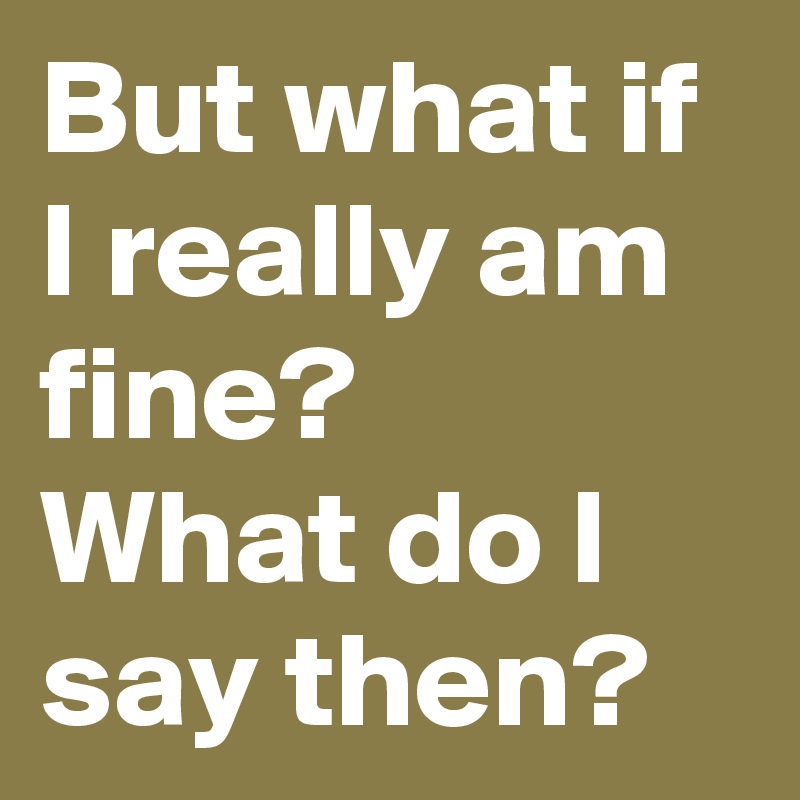 But what if I really am fine?
What do I say then?