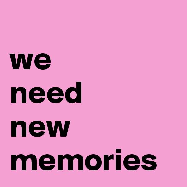 
we 
need 
new memories