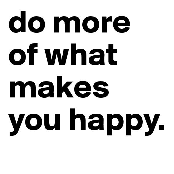 do more of what makes you happy.