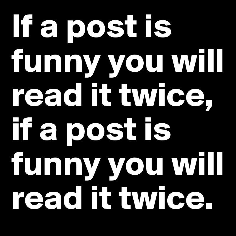 If a post is funny you will read it twice, if a post is funny you will read it twice.