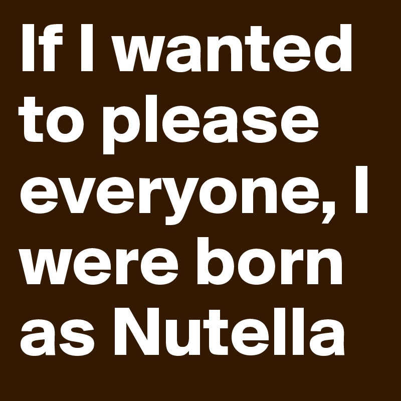 If I wanted to please everyone, I were born as Nutella