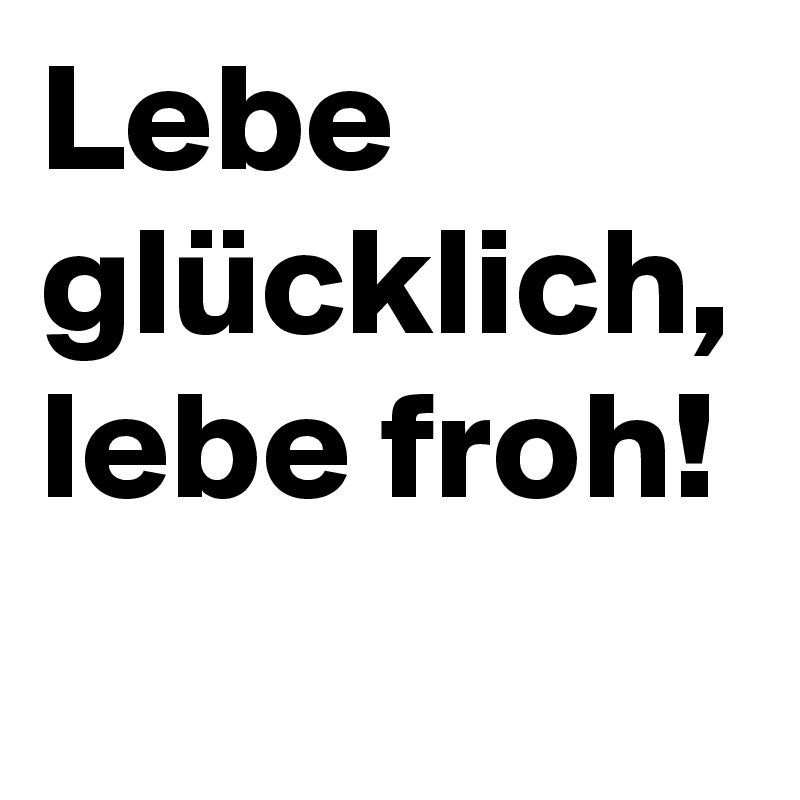 Lebe glücklich, lebe froh!