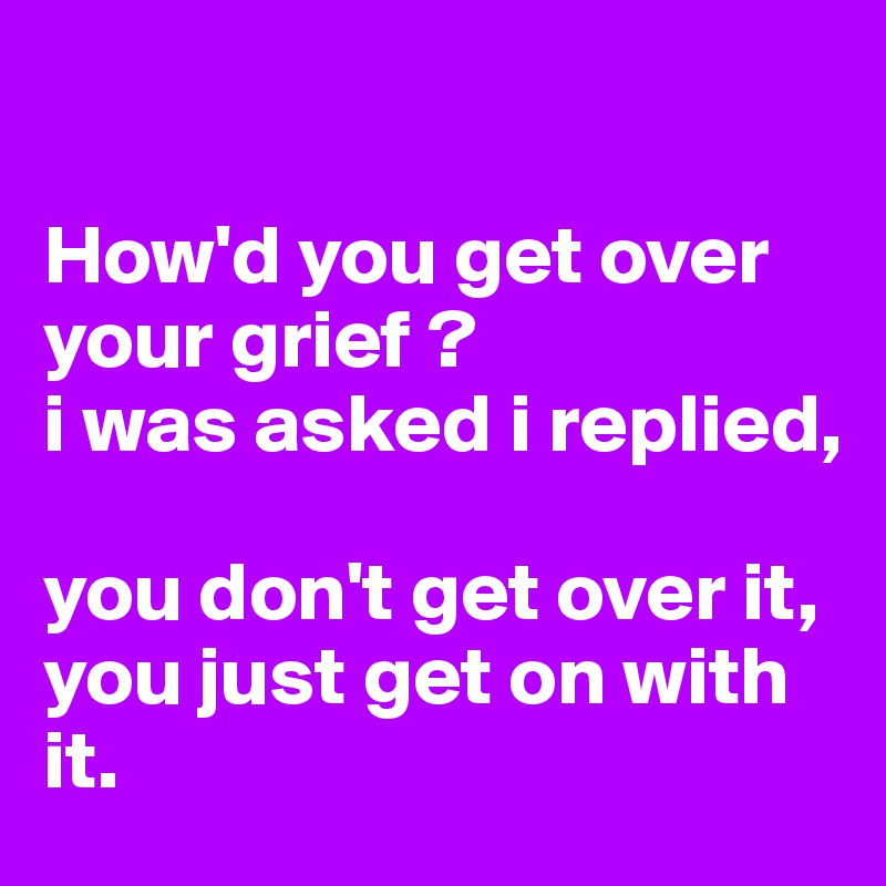 

How'd you get over your grief ? 
i was asked i replied, 

you don't get over it, you just get on with it. 