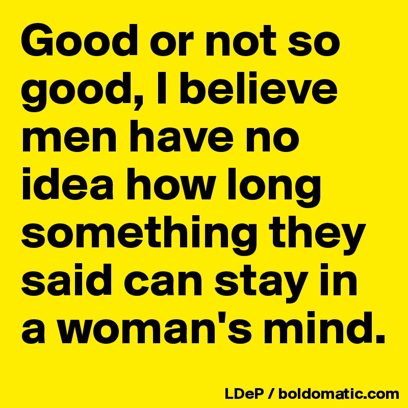 Good or not so good, I believe men have no idea how long something they said can stay in a woman's mind. 