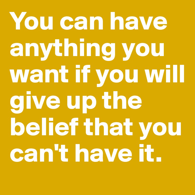 You can have anything you want if you will give up the belief that you can't have it.