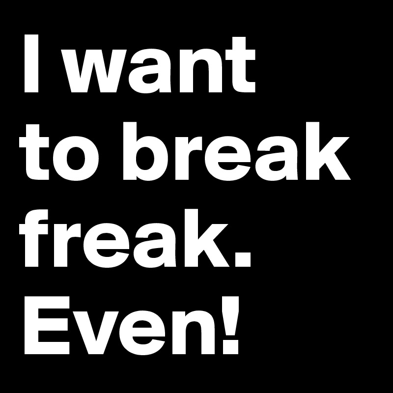I want 
to break freak.
Even!