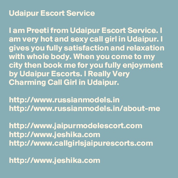 Udaipur Escort Service

I am Preeti from Udaipur Escort Service. I am very hot and sexy call girl in Udaipur. I gives you fully satisfaction and relaxation with whole body. When you come to my city then book me for you fully enjoyment by Udaipur Escorts. I Really Very Charming Call Girl in Udaipur.

http://www.russianmodels.in
http://www.russianmodels.in/about-me

http://www.jaipurmodelescort.com
http://www.jeshika.com
http://www.callgirlsjaipurescorts.com

http://www.jeshika.com