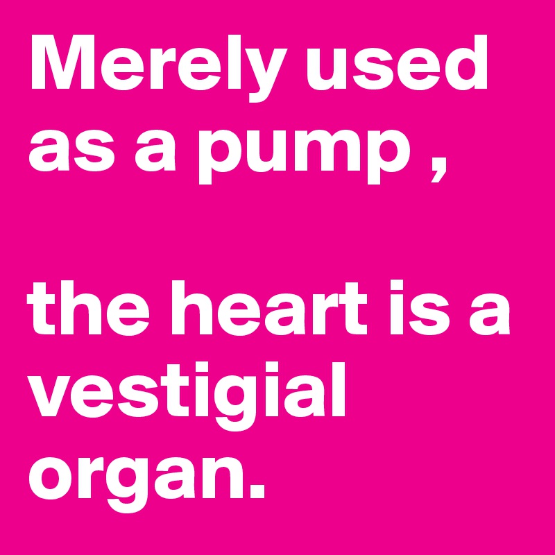 Merely used as a pump ,

the heart is a vestigial organ.