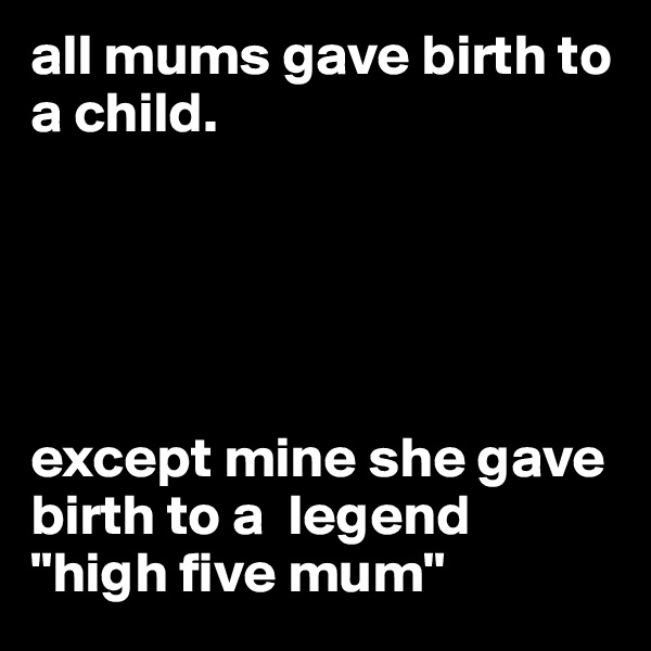 all mums gave birth to a child. 





except mine she gave birth to a  legend 
"high five mum"