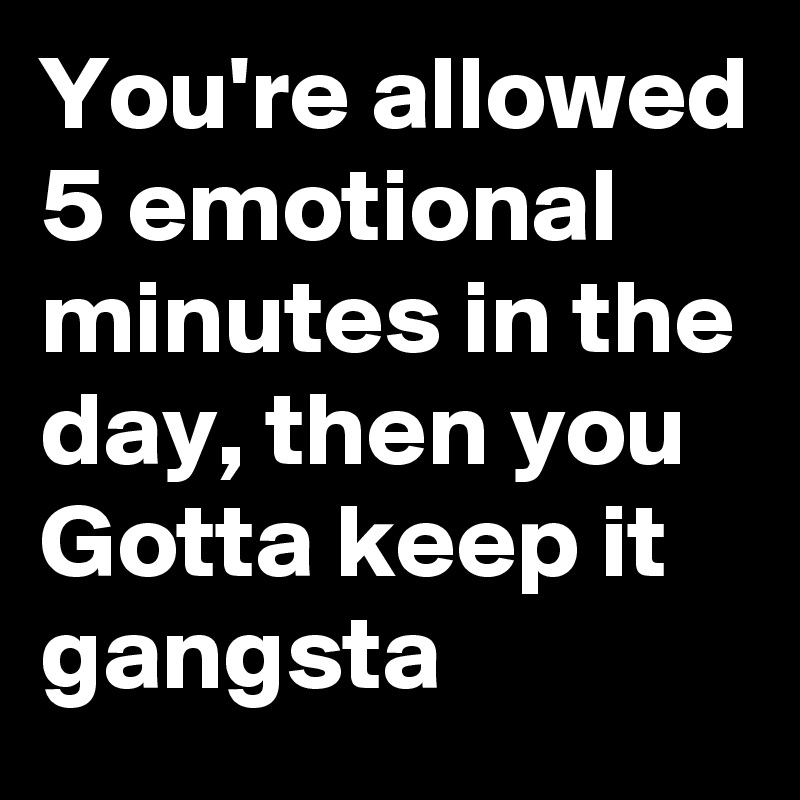 You're allowed 5 emotional minutes in the day, then you Gotta keep it gangsta 