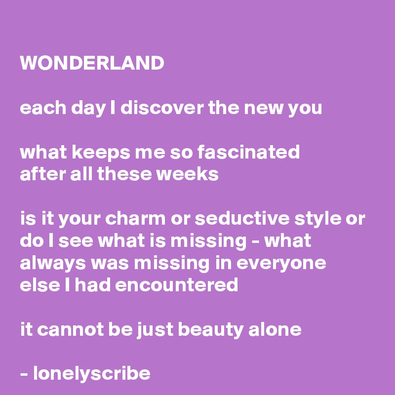 
WONDERLAND

each day I discover the new you
 
what keeps me so fascinated 
after all these weeks

is it your charm or seductive style or do I see what is missing - what 
always was missing in everyone 
else I had encountered

it cannot be just beauty alone 

- lonelyscribe 
