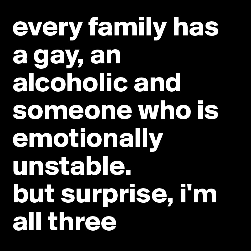 every family has a gay, an alcoholic and someone who is emotionally unstable. 
but surprise, i'm all three