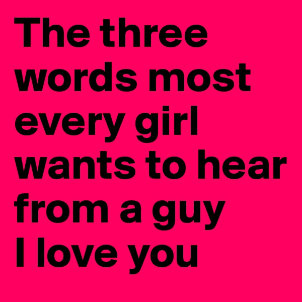 The three words most every girl wants to hear from a guy 
I love you