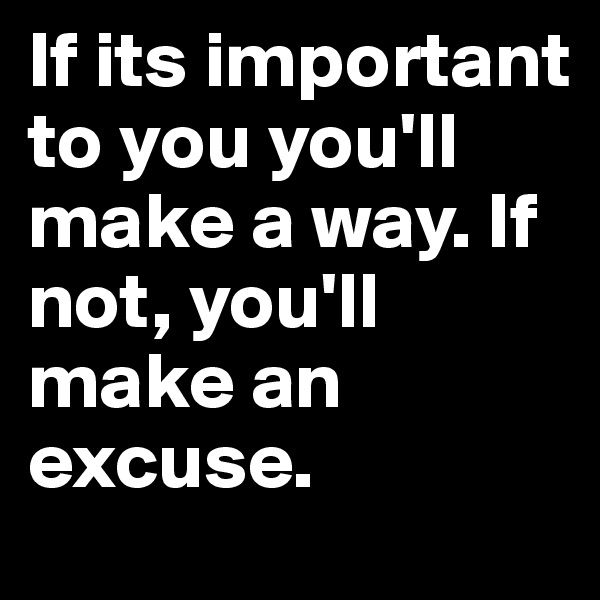 If its important to you you'll make a way. If not, you'll make an excuse. 