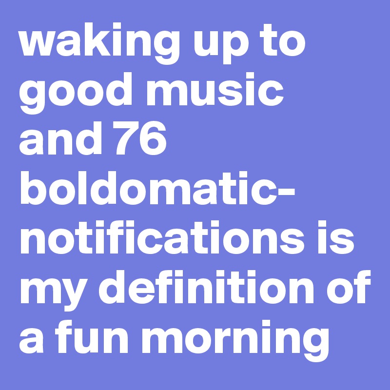 waking up to good music and 76 boldomatic- notifications is my definition of a fun morning