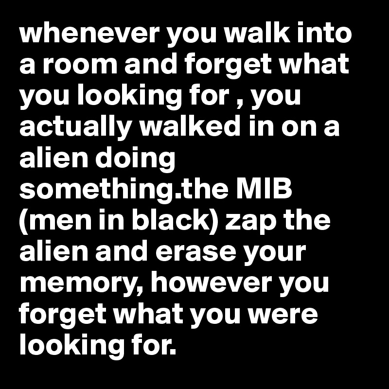 whenever you walk into a room and forget what you looking for , you actually walked in on a alien doing something.the MIB (men in black) zap the alien and erase your memory, however you forget what you were looking for.