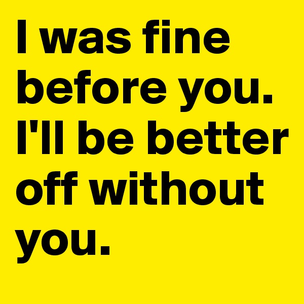 I was fine before you. I'll be better off without you. 