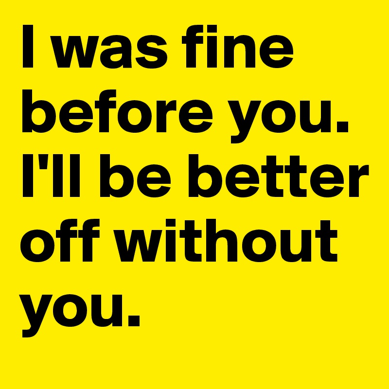 I was fine before you. I'll be better off without you. 