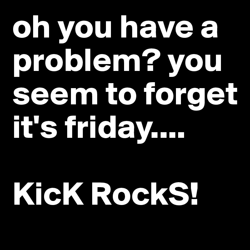 oh you have a problem? you seem to forget it's friday....

KicK RockS! 
