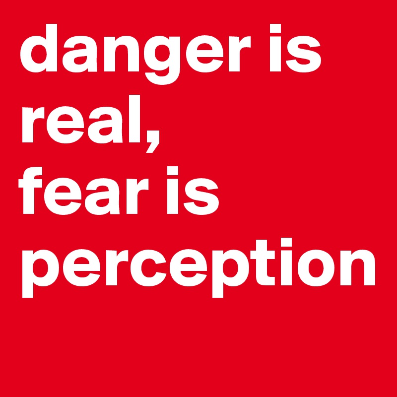 danger is real, 
fear is perception