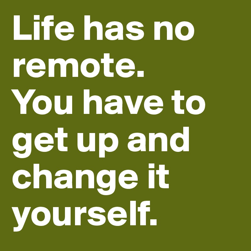 Life has no remote. 
You have to get up and change it yourself.