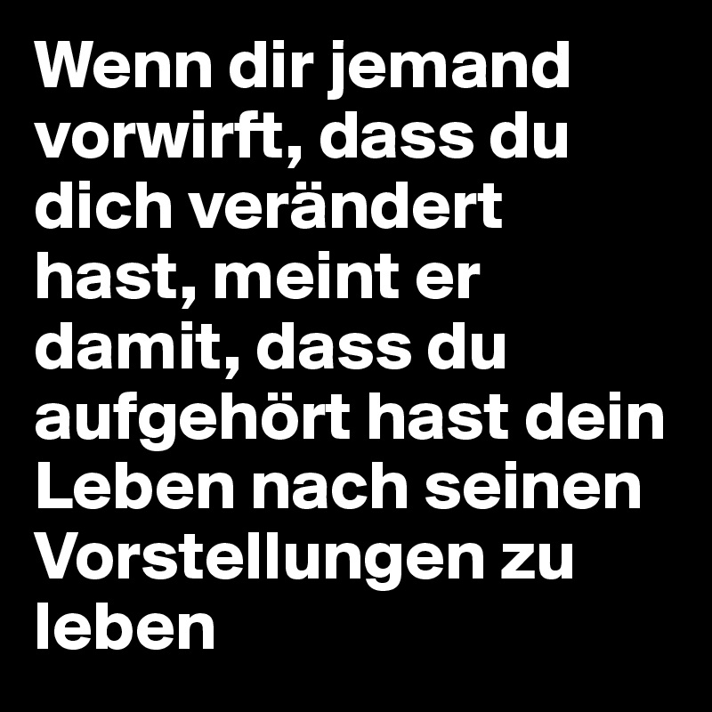 Wenn dir jemand vorwirft, dass du dich verändert hast, meint er damit, dass du aufgehört hast dein Leben nach seinen Vorstellungen zu leben