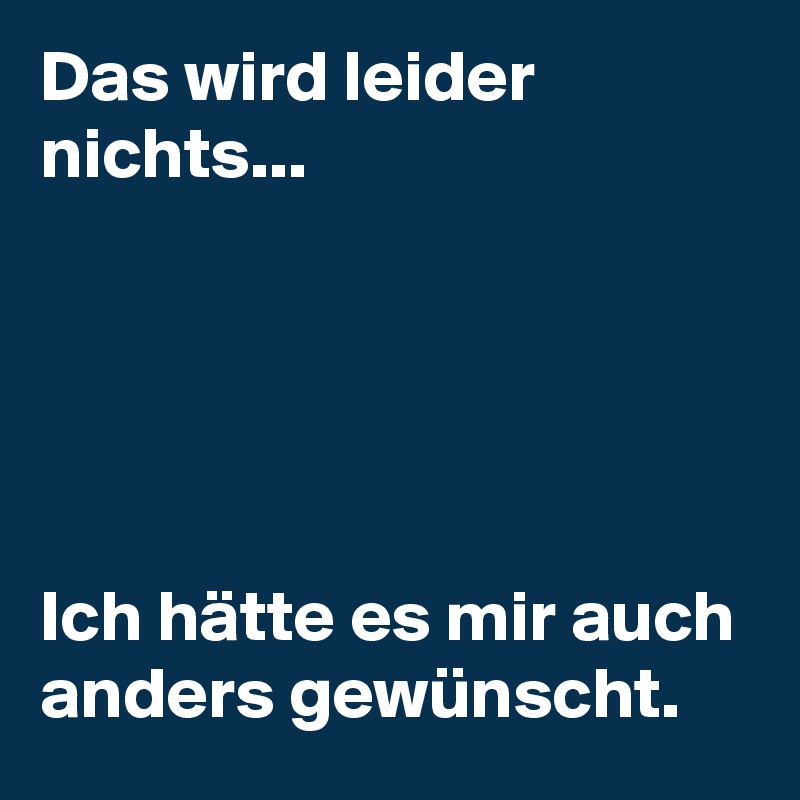 Das wird leider nichts...  





Ich hätte es mir auch anders gewünscht.  